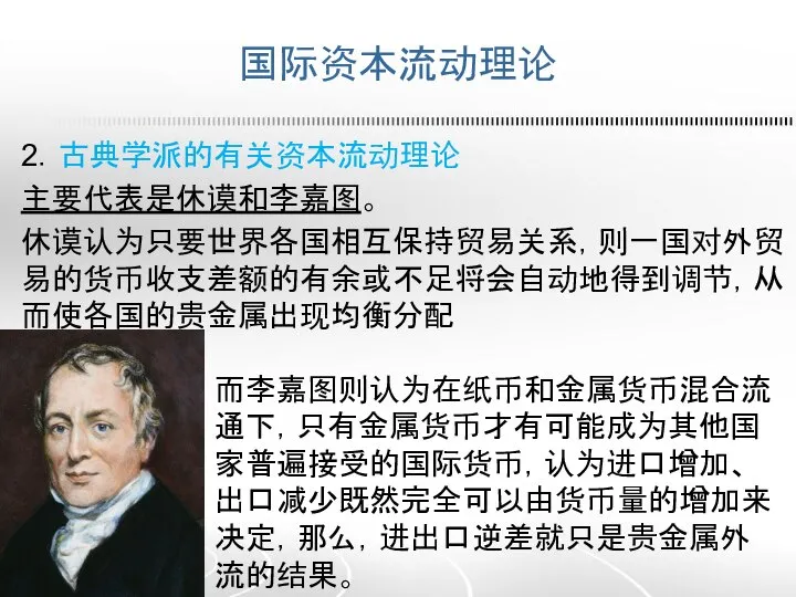 国际资本流动理论 2．古典学派的有关资本流动理论 主要代表是休谟和李嘉图。 休谟认为只要世界各国相互保持贸易关系，则一国对外贸易的货币收支差额的有余或不足将会自动地得到调节，从而使各国的贵金属出现均衡分配 而李嘉图则认为在纸币和金属货币混合流通下，只有金属货币才有可能成为其他国家普遍接受的国际货币，认为进口增加、出口减少既然完全可以由货币量的增加来决定，那么，进出口逆差就只是贵金属外流的结果。