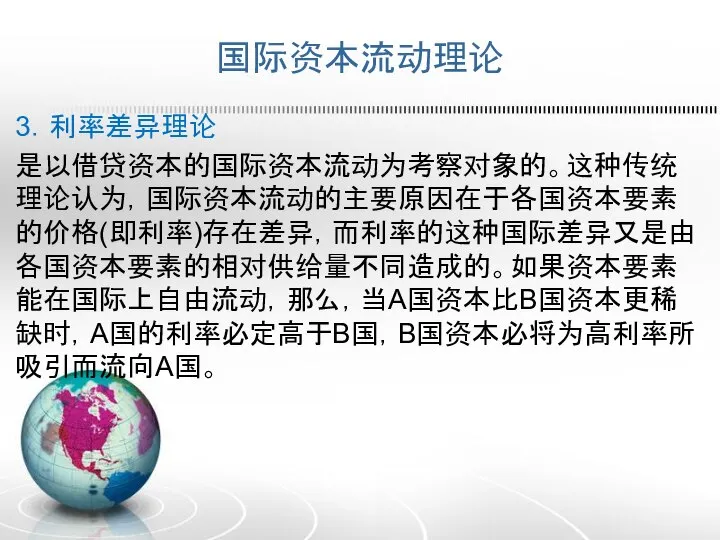 国际资本流动理论 3．利率差异理论 是以借贷资本的国际资本流动为考察对象的。这种传统理论认为，国际资本流动的主要原因在于各国资本要素的价格(即利率)存在差异，而利率的这种国际差异又是由各国资本要素的相对供给量不同造成的。如果资本要素能在国际上自由流动，那么，当A国资本比B国资本更稀缺时，A国的利率必定高于B国，B国资本必将为高利率所吸引而流向A国。