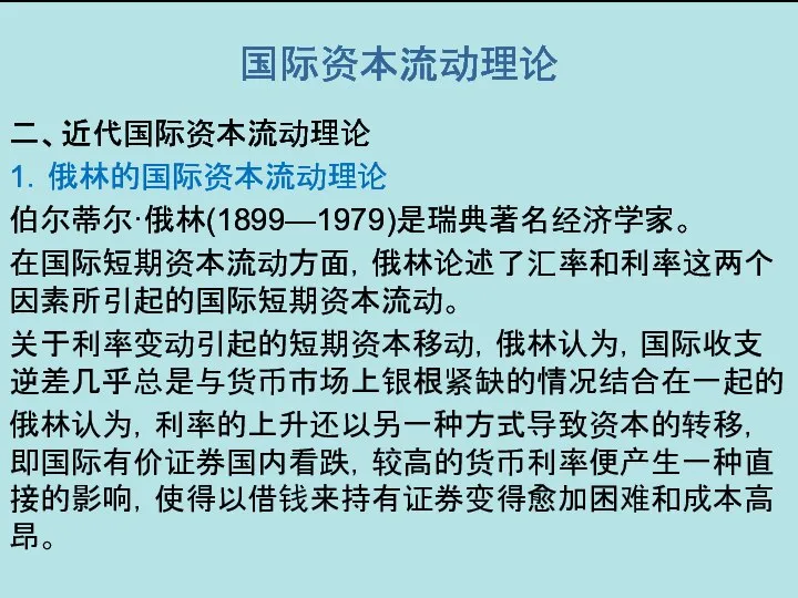 国际资本流动理论 二、近代国际资本流动理论 1．俄林的国际资本流动理论 伯尔蒂尔·俄林(1899—1979)是瑞典著名经济学家。 在国际短期资本流动方面，俄林论述了汇率和利率这两个因素所引起的国际短期资本流动。 关于利率变动引起的短期资本移动，俄林认为，国际收支逆差几乎总是与货币市场上银根紧缺的情况结合在一起的 俄林认为，利率的上升还以另一种方式导致资本的转移，即国际有价证券国内看跌，较高的货币利率便产生一种直接的影响，使得以借钱来持有证券变得愈加困难和成本高昂。