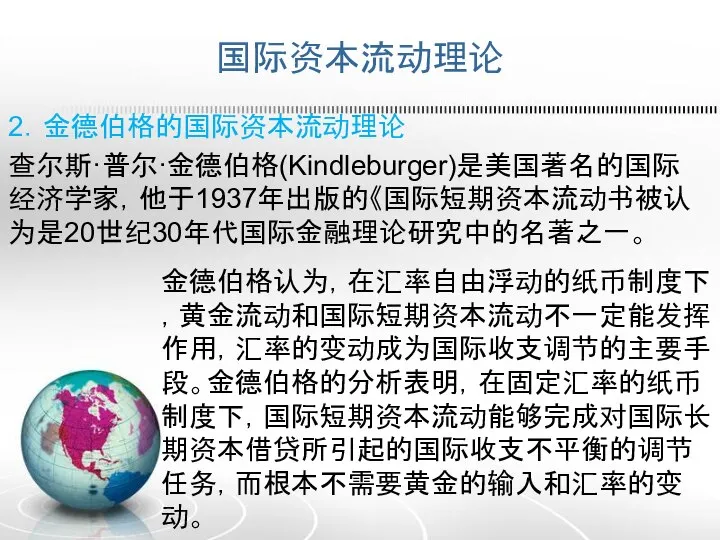 国际资本流动理论 2．金德伯格的国际资本流动理论 查尔斯·普尔·金德伯格(Kindleburger)是美国著名的国际经济学家，他于1937年出版的《国际短期资本流动书被认为是20世纪30年代国际金融理论研究中的名著之一。 金德伯格认为，在汇率自由浮动的纸币制度下，黄金流动和国际短期资本流动不一定能发挥作用，汇率的变动成为国际收支调节的主要手段。金德伯格的分析表明，在固定汇率的纸币制度下，国际短期资本流动能够完成对国际长期资本借贷所引起的国际收支不平衡的调节任务，而根本不需要黄金的输入和汇率的变动。