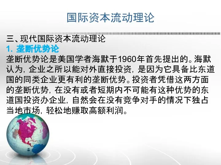 国际资本流动理论 三、现代国际资本流动理论 1．垄断优势论 垄断优势论是美国学者海默于1960年首先提出的。海默认为，企业之所以能对外直接投资，是因为它具备比东道国的同类企业更有利的垄断优势。投资者凭借这两方面的垄断优势，在没有或者短期内不可能有这种优势的东道国投资办企业，自然会在没有竞争对手的情况下独占当地市场，轻松地赚取高额利润。