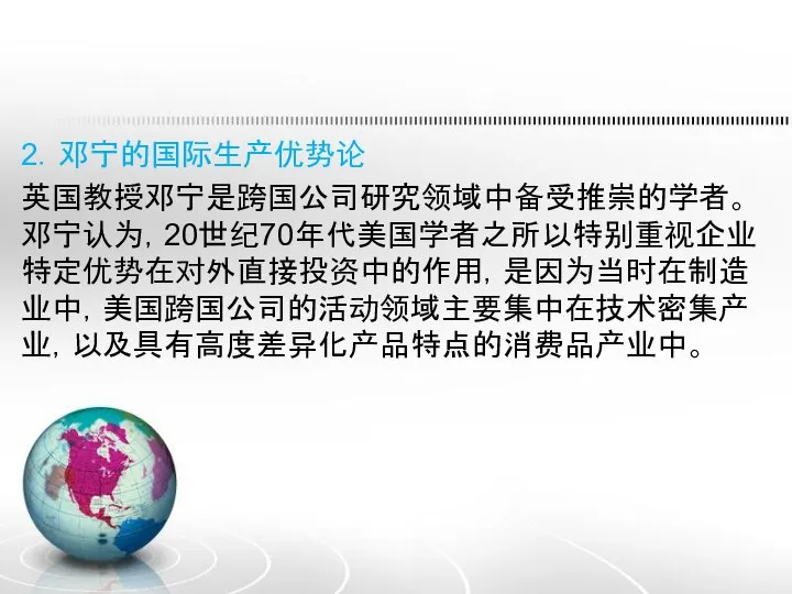 2．邓宁的国际生产优势论 英国教授邓宁是跨国公司研究领域中备受推崇的学者。邓宁认为，20世纪70年代美国学者之所以特别重视企业特定优势在对外直接投资中的作用，是因为当时在制造业中，美国跨国公司的活动领域主要集中在技术密集产业，以及具有高度差异化产品特点的消费品产业中。