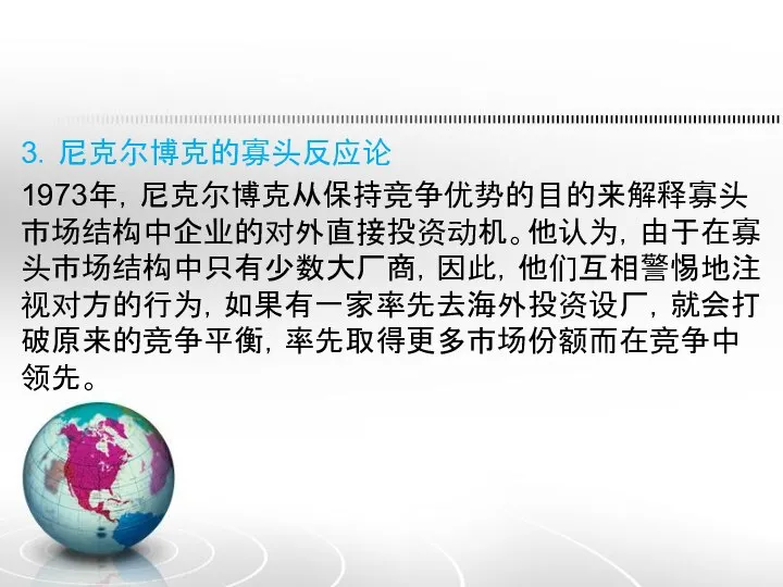 3．尼克尔博克的寡头反应论 1973年，尼克尔博克从保持竞争优势的目的来解释寡头市场结构中企业的对外直接投资动机。他认为，由于在寡头市场结构中只有少数大厂商，因此，他们互相警惕地注视对方的行为，如果有一家率先去海外投资设厂，就会打破原来的竞争平衡，率先取得更多市场份额而在竞争中领先。