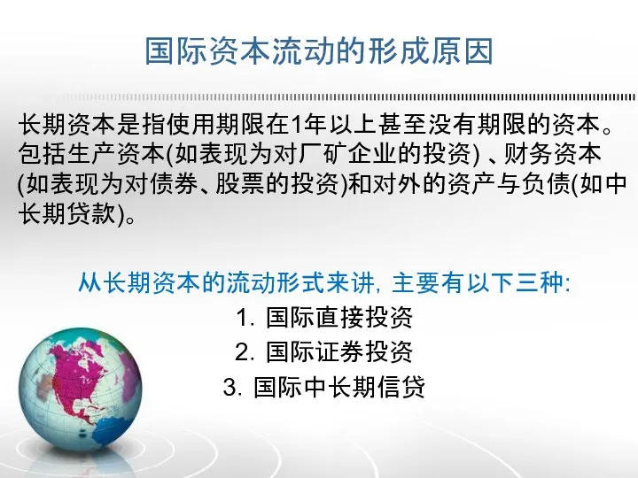 国际资本流动的形成原因 长期资本是指使用期限在1年以上甚至没有期限的资本。包括生产资本(如表现为对厂矿企业的投资) 、财务资本(如表现为对债券、股票的投资)和对外的资产与负债(如中长期贷款)。 从长期资本的流动形式来讲，主要有以下三种: 1．国际直接投资 2．国际证券投资 3．国际中长期信贷