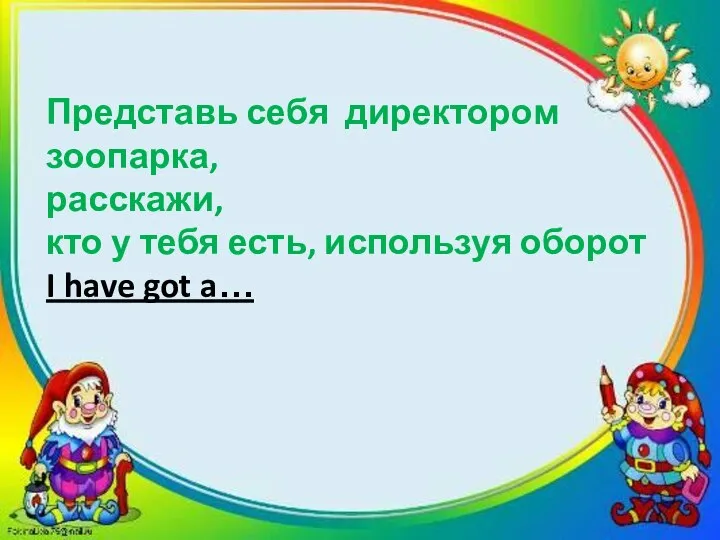 Представь себя директором зоопарка, расскажи, кто у тебя есть, используя оборот I have got a…