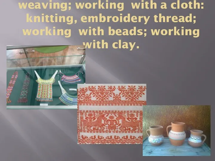 weaving; working with a cloth: knitting, embroidery thread; working with beads; working with clay.