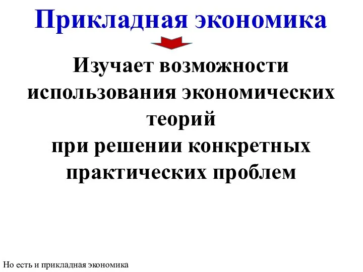 Прикладная экономика Изучает возможности использования экономических теорий при решении конкретных практических