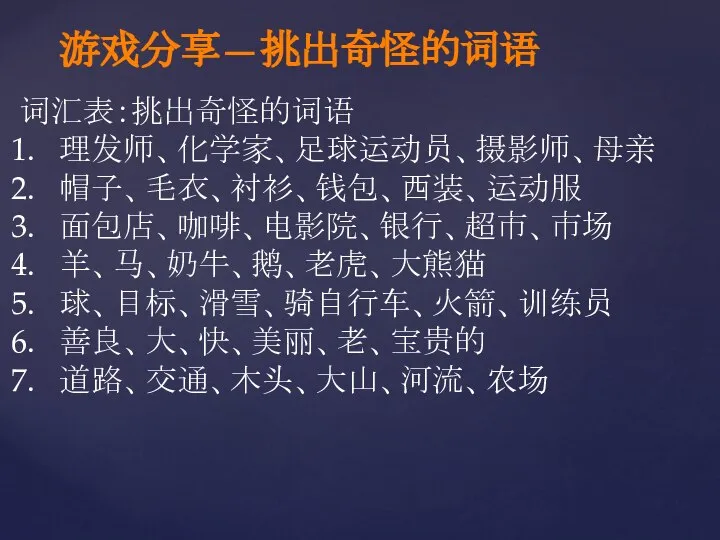 游戏分享—挑出奇怪的词语 词汇表：挑出奇怪的词语 理发师、化学家、足球运动员、摄影师、母亲 帽子、毛衣、衬衫、钱包、西装、运动服 面包店、咖啡、电影院、银行、超市、市场 羊、马、奶牛、鹅、老虎、大熊猫 球、目标、滑雪、骑自行车、火箭、训练员 善良、大、快、美丽、老、宝贵的 道路、交通、木头、大山、河流、农场