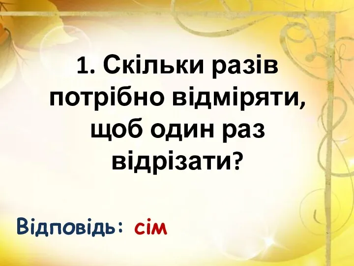 1. Скільки разів потрібно відміряти, щоб один раз відрізати? Відповідь: сім