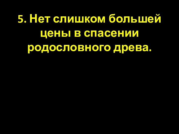 5. Нет слишком большей цены в спасении родословного древа.