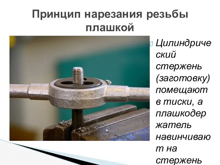 Цилиндрический стержень (заготовку) помещают в тиски, а плашкодержатель навинчивают на стержень Принцип нарезания резьбы плашкой