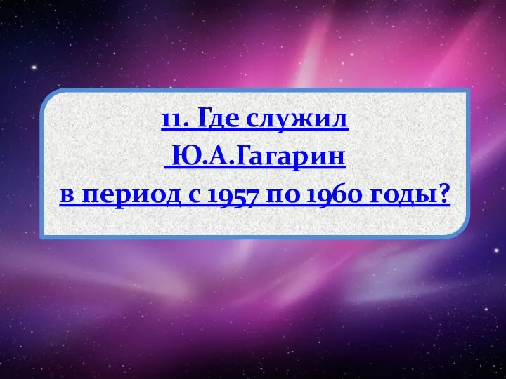 11. Где служил Ю.А.Гагарин в период с 1957 по 1960 годы?