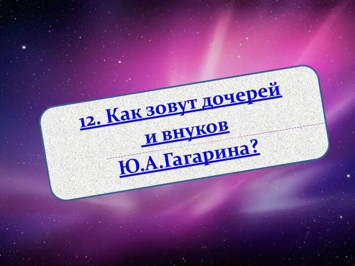 12. Как зовут дочерей и внуков Ю.А.Гагарина?