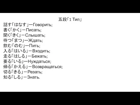 五段「1 Тип」 話す「はなす」ーГоворить; 書く「かく」－Писать; 聞く「きく」－Слышать; 待つ「まつ」ーЖдать; 飲む「のむ」ーПить; 入る「はいる」－Входить; 走る「はしる」－Бежать; 要る「いる」ーНуждаться; 帰る「かえる」－Возвращаться; 切る「きる」－Резать; 知る「しる」－Знать.