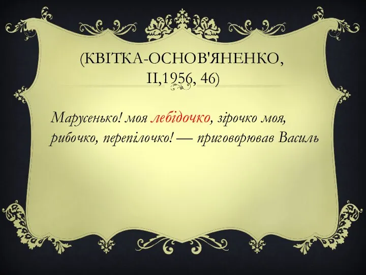 (КВІТКА-ОСНОВ'ЯНЕНКО, II,1956, 46) Марусенько! моя лебідочко, зірочко моя, рибочко, перепілочко! — приговорював Василь