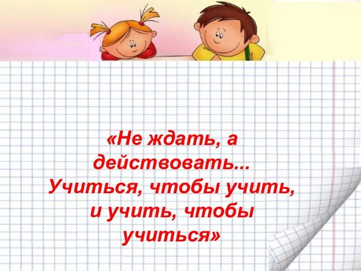 «Не ждать, а действовать... Учиться, чтобы учить, и учить, чтобы учиться»