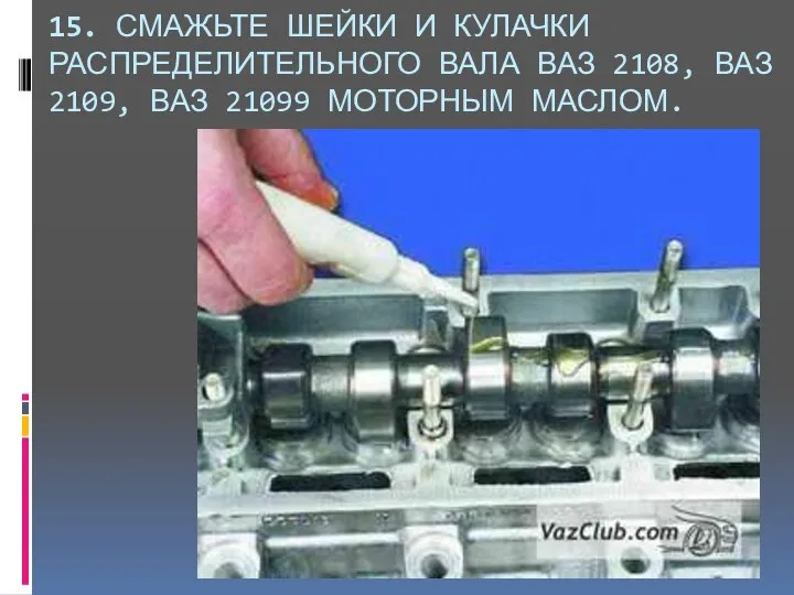 15. СМАЖЬТЕ ШЕЙКИ И КУЛАЧКИ РАСПРЕДЕЛИТЕЛЬНОГО ВАЛА ВАЗ 2108, ВАЗ 2109, ВАЗ 21099 МОТОРНЫМ МАСЛОМ.