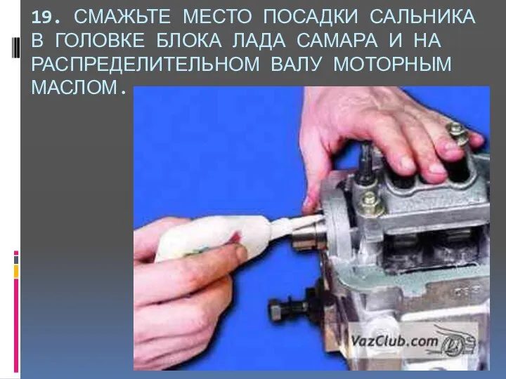 19. СМАЖЬТЕ МЕСТО ПОСАДКИ САЛЬНИКА В ГОЛОВКЕ БЛОКА ЛАДА САМАРА И НА РАСПРЕДЕЛИТЕЛЬНОМ ВАЛУ МОТОРНЫМ МАСЛОМ.