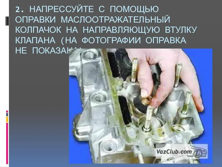 2. НАПРЕССУЙТЕ С ПОМОЩЬЮ ОПРАВКИ МАСЛООТРАЖАТЕЛЬНЫЙ КОЛПАЧОК НА НАПРАВЛЯЮЩУЮ ВТУЛКУ КЛАПАНА (НА ФОТОГРАФИИ ОПРАВКА НЕ ПОКАЗАНА).