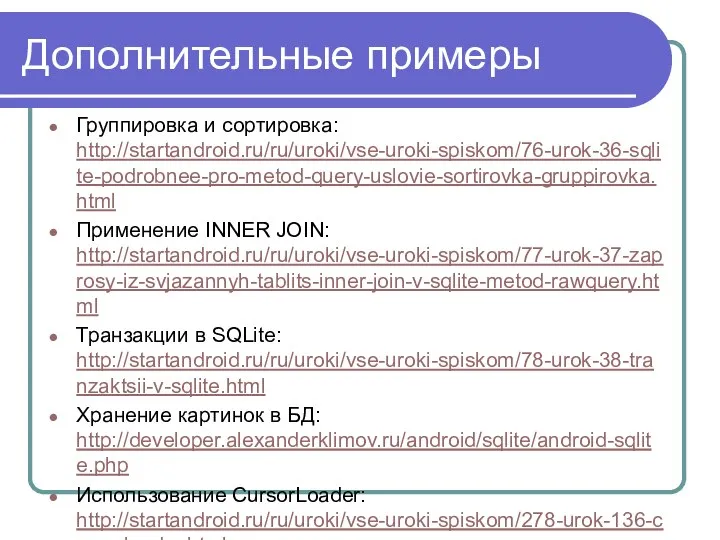 Дополнительные примеры Группировка и сортировка: http://startandroid.ru/ru/uroki/vse-uroki-spiskom/76-urok-36-sqlite-podrobnee-pro-metod-query-uslovie-sortirovka-gruppirovka.html Применение INNER JOIN: http://startandroid.ru/ru/uroki/vse-uroki-spiskom/77-urok-37-zaprosy-iz-svjazannyh-tablits-inner-join-v-sqlite-metod-rawquery.html Транзакции
