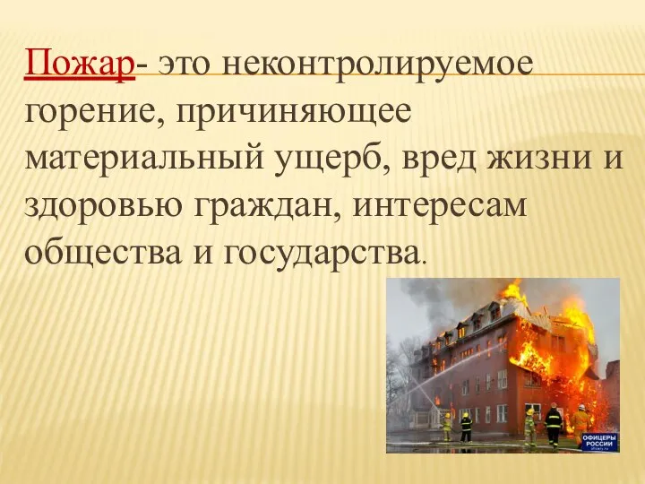 Пожар- это неконтролируемое горение, причиняющее материальный ущерб, вред жизни и здоровью граждан, интересам общества и государства.