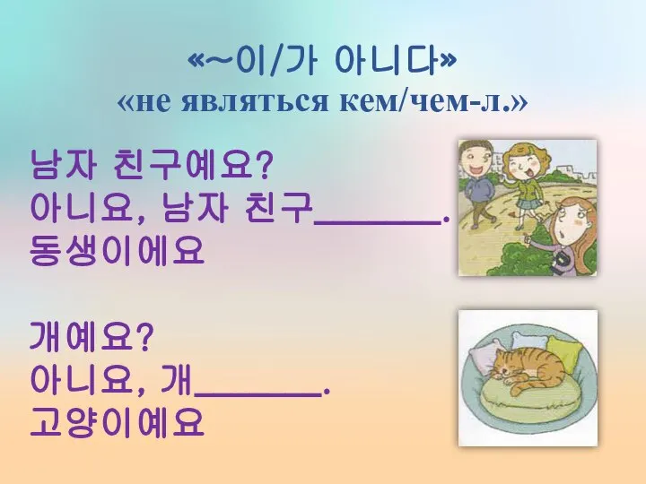 «~이/가 아니다» «не являться кем/чем-л.» 남자 친구예요? 아니요, 남자 친구_______. 동생이에요 개예요? 아니요, 개_______. 고양이예요