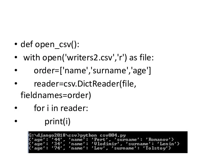 def open_csv(): with open('writers2.csv','r') as file: order=['name','surname','age'] reader=csv.DictReader(file, fieldnames=order) for i in reader: print(i)