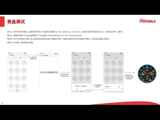 表盘测试 第1步：将打包好的表盘.hwt保存到手机中（资源包后缀名为.hwt，如24-hour_Time.hwt，资源包命名不能包含中文，只能包含字符、数字）； 第2步：安装并登陆华为运动健康APP beta版本：HiHealthApp9.0.5.305-china-beta.apk； 第3步：APP扫码绑定手表，进入【我的】-【我的设备】-【表盘市场】，加载已保存到手机的表盘资源包，并选择安装到手表上； 第4步：在手表上查看表盘效果； 进入手机文件管理列表 选择手机本地的表盘资源包 点击安装表盘到手表 安装完成后，在手表上查看表盘效果