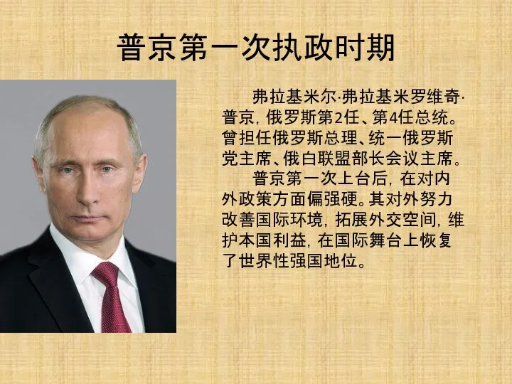 普京第一次执政时期 弗拉基米尔·弗拉基米罗维奇·普京，俄罗斯第2任、第4任总统。曾担任俄罗斯总理、统一俄罗斯党主席、俄白联盟部长会议主席。 普京第一次上台后，在对内外政策方面偏强硬。其对外努力改善国际环境，拓展外交空间，维护本国利益，在国际舞台上恢复了世界性强国地位。