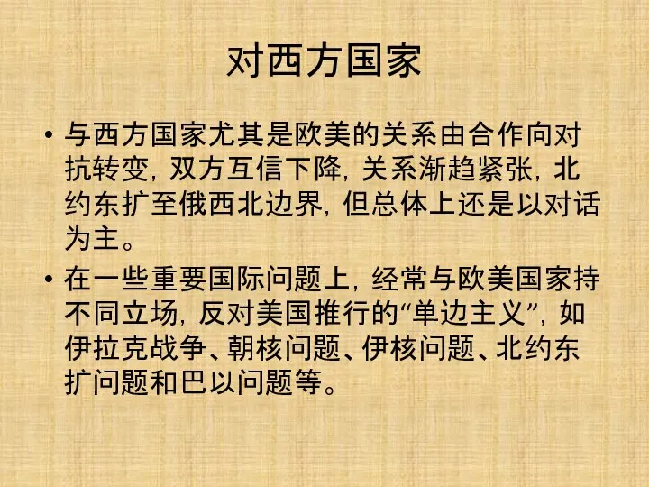 对西方国家 与西方国家尤其是欧美的关系由合作向对抗转变，双方互信下降，关系渐趋紧张，北约东扩至俄西北边界，但总体上还是以对话为主。 在一些重要国际问题上，经常与欧美国家持不同立场，反对美国推行的“单边主义”，如伊拉克战争、朝核问题、伊核问题、北约东扩问题和巴以问题等。