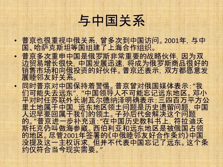 与中国关系 普京也很重视中俄关系，曾多次到中国访问。2001年，与中国、哈萨克斯坦等国组建了上海合作组织。 普京多次重申中国是俄罗斯非常重要的战略伙伴，因为双边贸易增长很快，中国发展迅速，将成为俄罗斯商品很好的销售市场和向俄投资的好伙伴。普京还表示，双方都愿意发展睦邻友好关系。 同时普京对中国保持着警惕。普京曾对俄国媒体表示：“我们可能失去远东”，“中国领导人不可能忘记远东地区。邓小平对时任苏联外长谢瓦尔德纳泽明确表示：三四百万平方公里土地属于中国，远东地区领土问题是历史遗留问题，中国人迟早要回属于我们的领土。子孙后代会解决这个问题的。”普京进一步补充道：“在中国历史教科书上，符拉迪沃斯托克仍叫做海参崴。西伯利亚和远东地区是被俄国占领的地区。尽管2001年签署的《中俄睦邻友好合作条约》中国没提及这一主权诉求，但并不代表中国忘记了远东。这个条约仅符合当今现实需要。”