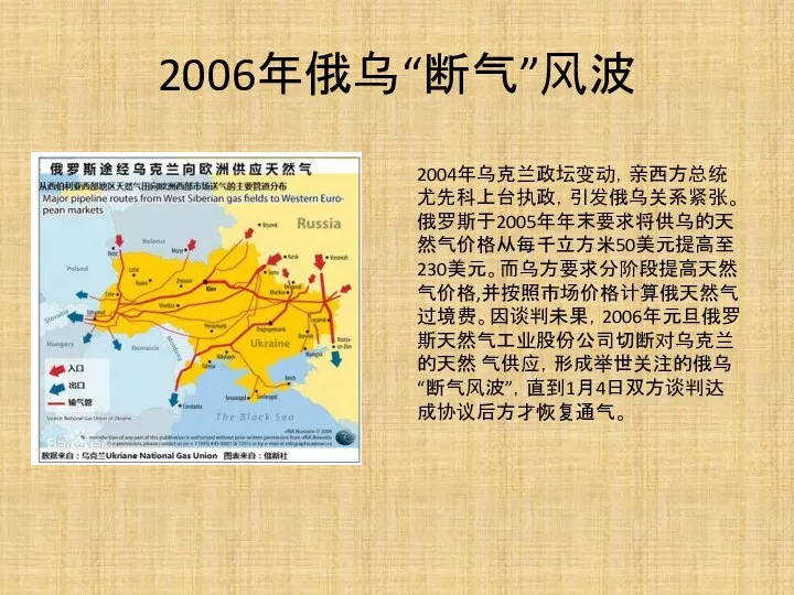 2006年俄乌“断气”风波 2004年乌克兰政坛变动，亲西方总统尤先科上台执政，引发俄乌关系紧张。俄罗斯于2005年年末要求将供乌的天然气价格从每千立方米50美元提高至230美元。而乌方要求分阶段提高天然气价格,并按照市场价格计算俄天然气过境费。因谈判未果，2006年元旦俄罗斯天然气工业股份公司切断对乌克兰的天然 气供应，形成举世关注的俄乌“断气风波”，直到1月4日双方谈判达成协议后方才恢复通气。