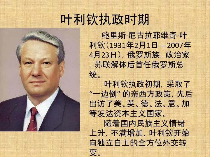 叶利钦执政时期 鲍里斯·尼古拉耶维奇·叶利钦（1931年2月1日―2007年4月23日），俄罗斯族，政治家，苏联解体后首任俄罗斯总统。 叶利钦执政初期，采取了“一边倒” 的亲西方政策，先后出访了美、英、德、法、意、加等发达资本主义国家。 随着国内民族主义情绪上升，不满增加，叶利钦开始向独立自主的全方位外交转变。