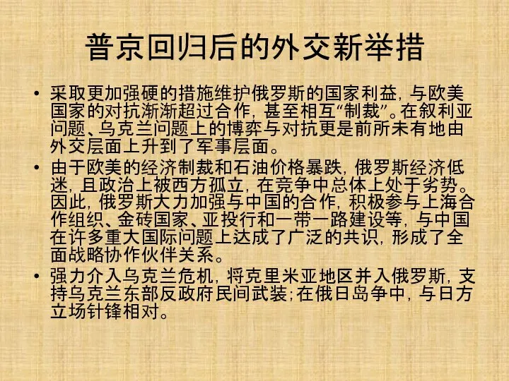 普京回归后的外交新举措 采取更加强硬的措施维护俄罗斯的国家利益，与欧美国家的对抗渐渐超过合作，甚至相互“制裁”。在叙利亚问题、乌克兰问题上的博弈与对抗更是前所未有地由外交层面上升到了军事层面。 由于欧美的经济制裁和石油价格暴跌，俄罗斯经济低迷，且政治上被西方孤立，在竞争中总体上处于劣势。因此，俄罗斯大力加强与中国的合作，积极参与上海合作组织、金砖国家、亚投行和一带一路建设等，与中国在许多重大国际问题上达成了广泛的共识，形成了全面战略协作伙伴关系。 强力介入乌克兰危机，将克里米亚地区并入俄罗斯，支持乌克兰东部反政府民间武装；在俄日岛争中，与日方立场针锋相对。