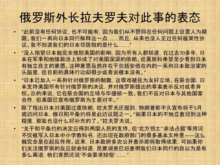 俄罗斯外长拉夫罗夫对此事的表态 “此前没有任何协议，也不可能有，因为我们从不赞同在任何问题上设置人为期限。我们一再向日本同行解释这一点……而且，从来也没人见过任何框架性协议。我不知道我们的日本邻居指的是什么……” “没人指望日本能完全摆脱美国的影响，因为所有人都知道，在过去70多年，日本在军事和地缘政治上形成了对美国深深的依赖。但莫斯科希望至少看到日本有独立自主的意愿。这种意愿虽然存在于包括安倍在内的一系列日本政治家的头脑里，但目前的具体行动却很少或者说根本没有。” “日本已加入一系列针对俄罗斯的制裁，这很难被视为友好立场。在联合国，日本支持美国所有针对俄罗斯的决议，并对俄罗斯提出的草案表示反对或者弃权。总的来说，它在联合国的立场与华盛顿一致。我们不反对日本与其他国家合作，但美国已宣布俄罗斯为主要对手。” 除了指出日本对美国过度依赖，拉夫罗夫还提到，特朗普前不久宣布将于5月底访问日本，俄日和平条约将是此访议题之一。“如果日本的不独立表现到这种程度，那我也没什么好补充的了。”拉夫罗夫说。 “关于和平条约的决定应得到两国人民的支持。但‘北方领土’‘非法占据’等用词不仅被写入日本中小学教科书，还出现在政府部门的很多基本文件里——这么做完全是在起反作用。近来，日本政府多次公开表示即将取得成果，可如果你们关注俄罗斯的反应就会知道，民意调查已经表明我们日本同行的自以为是有多么离谱，他们竟然还说‘不会要求赔偿’……”