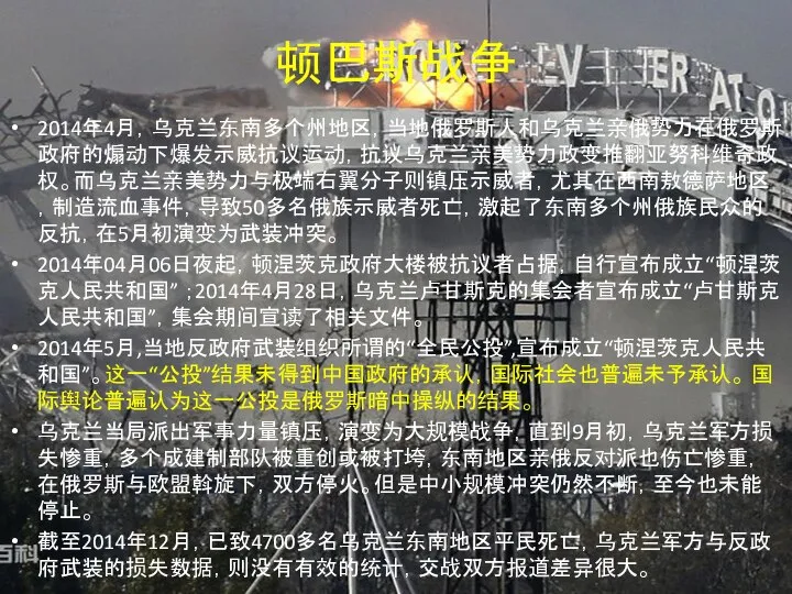 顿巴斯战争 2014年4月，乌克兰东南多个州地区，当地俄罗斯人和乌克兰亲俄势力在俄罗斯政府的煽动下爆发示威抗议运动，抗议乌克兰亲美势力政变推翻亚努科维奇政权。而乌克兰亲美势力与极端右翼分子则镇压示威者，尤其在西南敖德萨地区，制造流血事件，导致50多名俄族示威者死亡，激起了东南多个州俄族民众的反抗，在5月初演变为武装冲突。 2014年04月06日夜起，顿涅茨克政府大楼被抗议者占据，自行宣布成立“顿涅茨克人民共和国” ；2014年4月28日，乌克兰卢甘斯克的集会者宣布成立“卢甘斯克人民共和国”，集会期间宣读了相关文件。 2014年5月,当地反政府武装组织所谓的“全民公投”,宣布成立“顿涅茨克人民共和国”。这一“公投”结果未得到中国政府的承认，国际社会也普遍未予承认。 国际舆论普遍认为这一公投是俄罗斯暗中操纵的结果。 乌克兰当局派出军事力量镇压，演变为大规模战争，直到9月初，乌克兰军方损失惨重，多个成建制部队被重创或被打垮，东南地区亲俄反对派也伤亡惨重，在俄罗斯与欧盟斡旋下，双方停火。但是中小规模冲突仍然不断，至今也未能停止。 截至2014年12月，已致4700多名乌克兰东南地区平民死亡，乌克兰军方与反政府武装的损失数据，则没有有效的统计，交战双方报道差异很大。