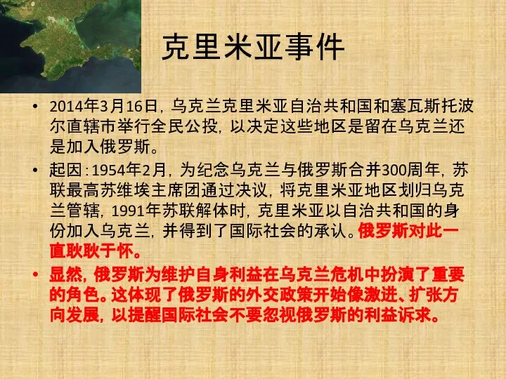 克里米亚事件 2014年3月16日，乌克兰克里米亚自治共和国和塞瓦斯托波尔直辖市举行全民公投，以决定这些地区是留在乌克兰还是加入俄罗斯。 起因：1954年2月，为纪念乌克兰与俄罗斯合并300周年，苏联最高苏维埃主席团通过决议，将克里米亚地区划归乌克兰管辖，1991年苏联解体时，克里米亚以自治共和国的身份加入乌克兰，并得到了国际社会的承认。俄罗斯对此一直耿耿于怀。 显然，俄罗斯为维护自身利益在乌克兰危机中扮演了重要的角色。这体现了俄罗斯的外交政策开始像激进、扩张方向发展，以提醒国际社会不要忽视俄罗斯的利益诉求。