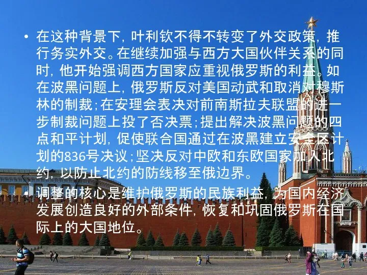 在这种背景下，叶利钦不得不转变了外交政策，推行务实外交。在继续加强与西方大国伙伴关系的同时，他开始强调西方国家应重视俄罗斯的利益。如在波黑问题上，俄罗斯反对美国动武和取消对穆斯林的制裁；在安理会表决对前南斯拉夫联盟的进一步制裁问题上投了否决票；提出解决波黑问题的四点和平计划，促使联合国通过在波黑建立安全区计划的836号决议；坚决反对中欧和东欧国家加入北约，以防止北约的防线移至俄边界。 调整的核心是维护俄罗斯的民族利益，为国内经济发展创造良好的外部条件，恢复和巩固俄罗斯在国际上的大国地位。