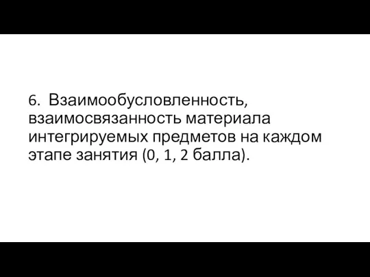 6. Взаимообусловленность, взаимосвязанность материала интегрируемых предметов на каждом этапе занятия (0, 1, 2 балла).