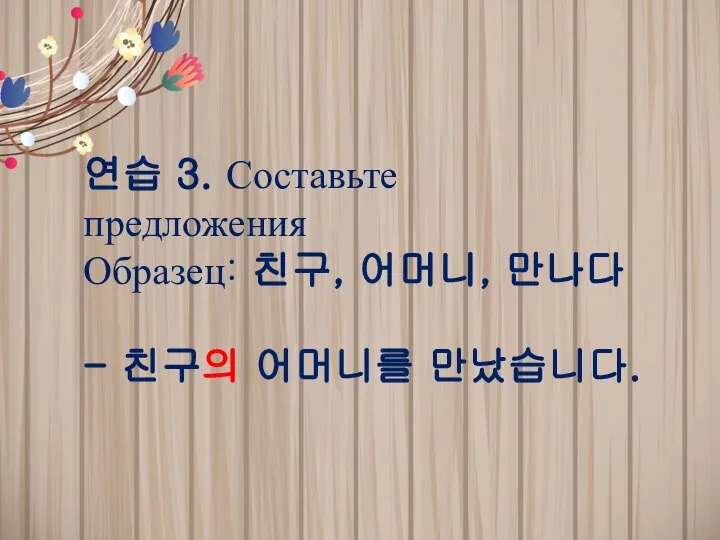 연습 3. Составьте предложения Образец: 친구, 어머니, 만나다 - 친구의 어머니를 만났습니다.