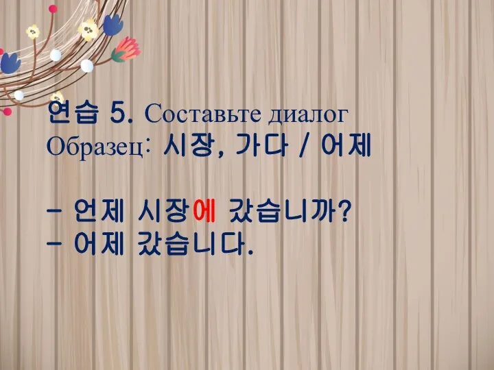 연습 5. Составьте диалог Образец: 시장, 가다 / 어제 - 언제 시장에 갔습니까? - 어제 갔습니다.