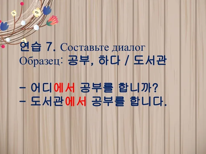 연습 7. Составьте диалог Образец: 공부, 하다 / 도서관 - 어디에서