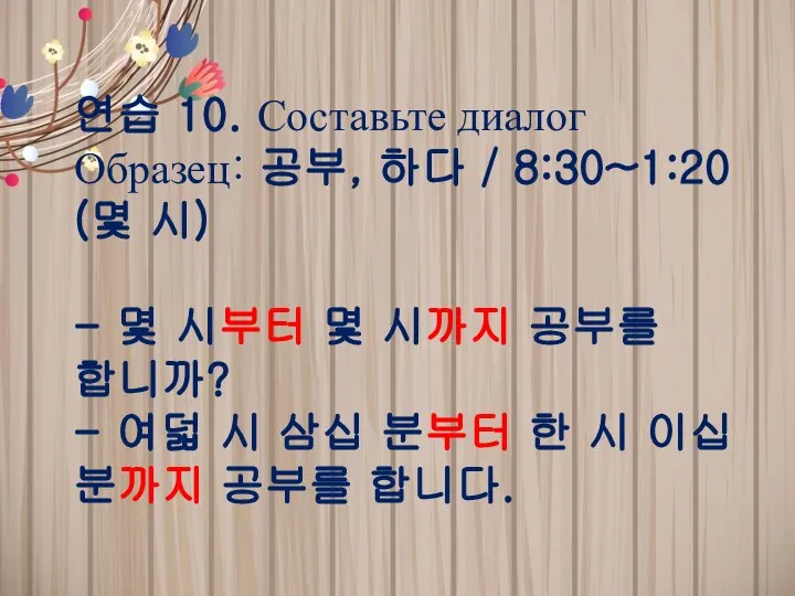 연습 10. Составьте диалог Образец: 공부, 하다 / 8:30~1:20 (몇 시)