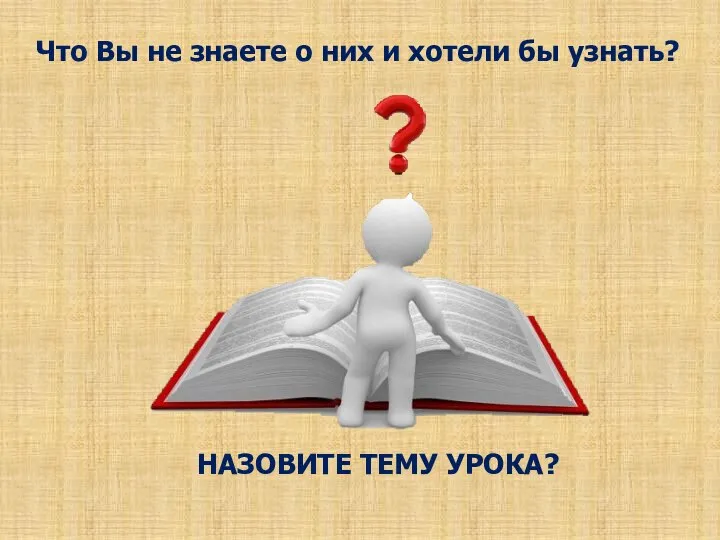 Что Вы не знаете о них и хотели бы узнать? НАЗОВИТЕ ТЕМУ УРОКА?