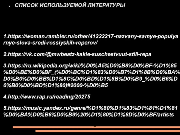 1.https://woman.rambler.ru/other/41222217-nazvany-samye-populyarnye-slova-sredi-rossiyskih-reperov/ 2.https://vk.com/@mwbeatz-kakie-suschestvuut-stili-repa 3.https://ru.wikipedia.org/wiki/%D0%A5%D0%B8%D0%BF-%D1%85%D0%BE%D0%BF_(%D0%BC%D1%83%D0%B7%D1%8B%D0%BA%D0%B0%D0%BB%D1%8C%D0%BD%D1%8B%D0%B9_%D0%B6%D0%B0%D0%BD%D1%80)#2000-%D0%B5 4.http://www.rap.ru/reading/20275 5.https://music.yandex.ru/genre/%D1%80%D1%83%D1%81%D1%81%D0%BA%D0%B8%D0%B9%20%D1%80%D1%8D%D0%BF/artists СПИСОК ИСПОЛЬЗУЕМОЙ ЛИТЕРАТУРЫ 13