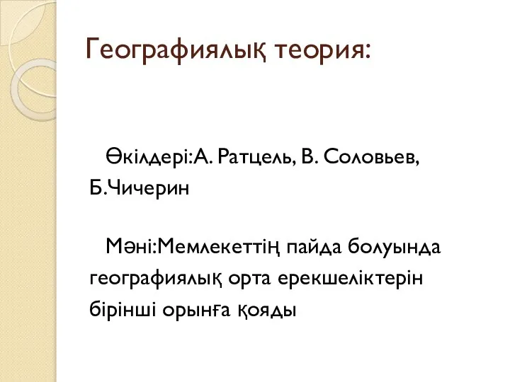 Географиялық теория: Өкілдері:А. Ратцель, В. Соловьев, Б.Чичерин Мәні:Мемлекеттің пайда болуында географиялық орта ерекшеліктерін бірінші орынға қояды