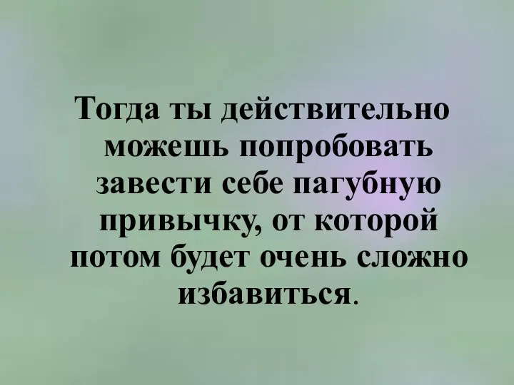 Тогда ты действительно можешь попробовать завести себе пагубную привычку, от которой потом будет очень сложно избавиться.