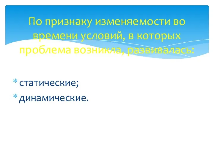 По признаку изменяемости во времени условий, в которых проблема возникла, развивалась: статические; динамические.