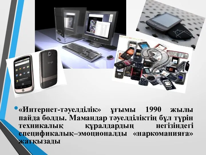 «Интернет-тәуелділік» ұғымы 1990 жылы пайда болды. Мамандар тәуелділіктің бұл түрін техникалық құралдардың негізіндегі спецификалық–эмоционалды «наркоманияға» жатқызады