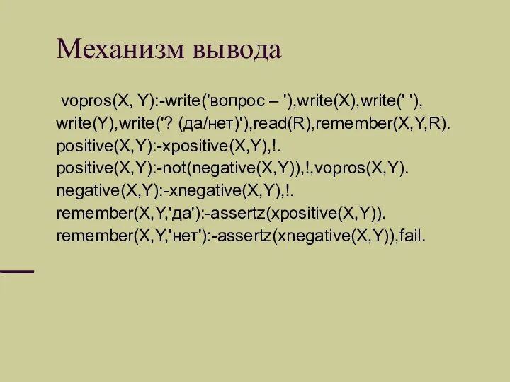 Механизм вывода vopros(X, Y):-write('вопрос – '),write(X),write(' '), write(Y),write('? (да/нет)'),read(R),remember(X,Y,R). positive(X,Y):-xpositive(X,Y),!. positive(X,Y):-not(negative(X,Y)),!,vopros(X,Y). negative(X,Y):-xnegative(X,Y),!. remember(X,Y,'да'):-assertz(xpositive(X,Y)). remember(X,Y,'нет'):-assertz(xnegative(X,Y)),fail.